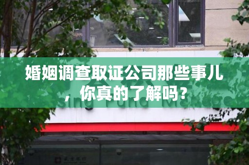 邵武婚姻调查取证公司那些事儿，你真的了解吗？