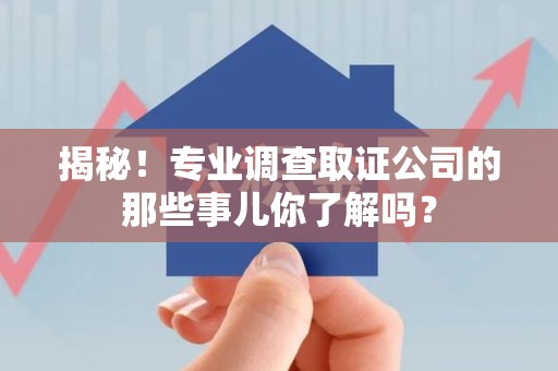 邵武揭秘！专业调查取证公司的那些事儿你了解吗？