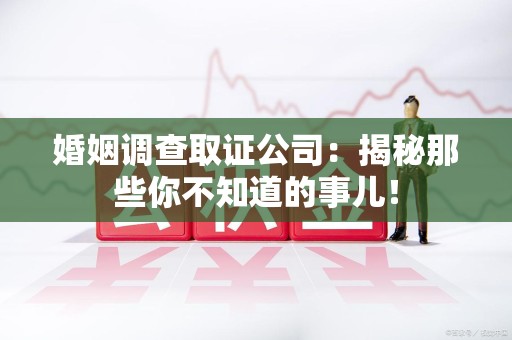 邵武婚姻调查取证公司：揭秘那些你不知道的事儿！