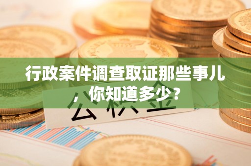 邵武行政案件调查取证那些事儿，你知道多少？