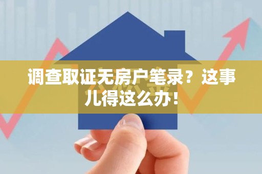 邵武调查取证无房户笔录？这事儿得这么办！