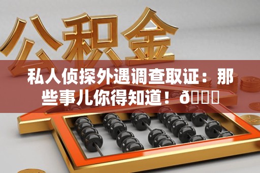 邵武私人侦探外遇调查取证：那些事儿你得知道！😎