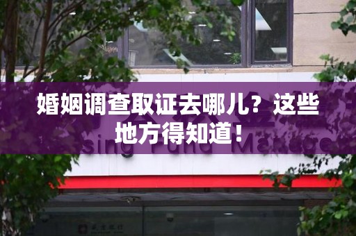 邵武婚姻调查取证去哪儿？这些地方得知道！