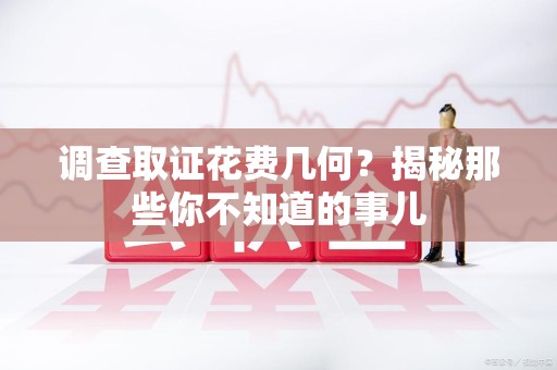 邵武调查取证花费几何？揭秘那些你不知道的事儿