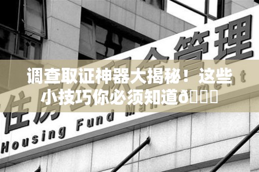 邵武调查取证神器大揭秘！这些小技巧你必须知道😎