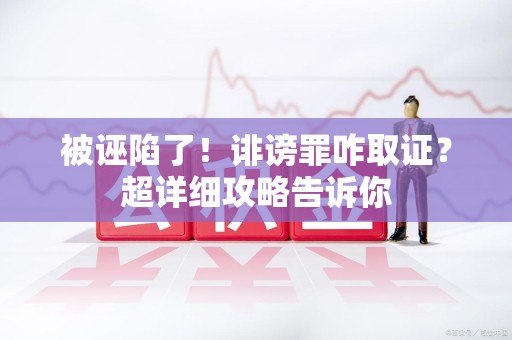 邵武被诬陷了！诽谤罪咋取证？超详细攻略告诉你