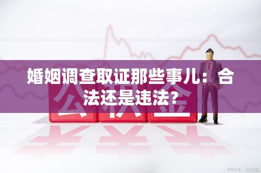 邵武婚姻调查取证那些事儿：合法还是违法？